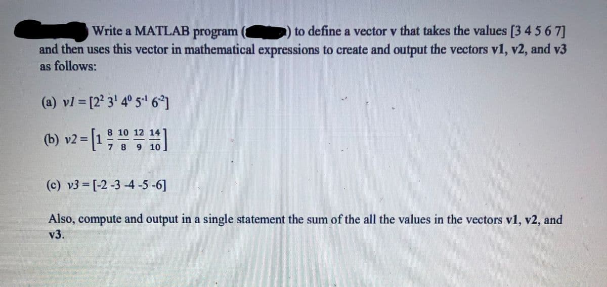 Write a MATLAB program
to define a vector v that takes the values [3 4 5 6 7]
and then uses this vector in mathematical expressions to create and output the vectors v1, v2, and v3
as follows:
(a) vl = [2° 3' 4° 5•' 6]
(b) v2 = [1;)
8 10 12 14
%3D
7 8 9 10
(c) v3 = [-2 -3 -4 -5 -6]
Also, compute and output in a single statement the sum of the all the values in the vectors v1, v2, and
v3.
