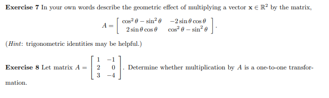 Exercise 7 In your own words describe the geometric effect of multiplying a vector x € R? by the matrix,
cos? 0 – sin? 0 -2 sin 0 cos 0
A =
cos² 8 – sin* o-
2 sin 6 cos 0
(Hint: trigonometric identities may be helpful.)
1
-1
Exercise 8 Let matrix A =
2
Determine whether multiplication by A is a one-to-one transfor-
3
-4
mation.
