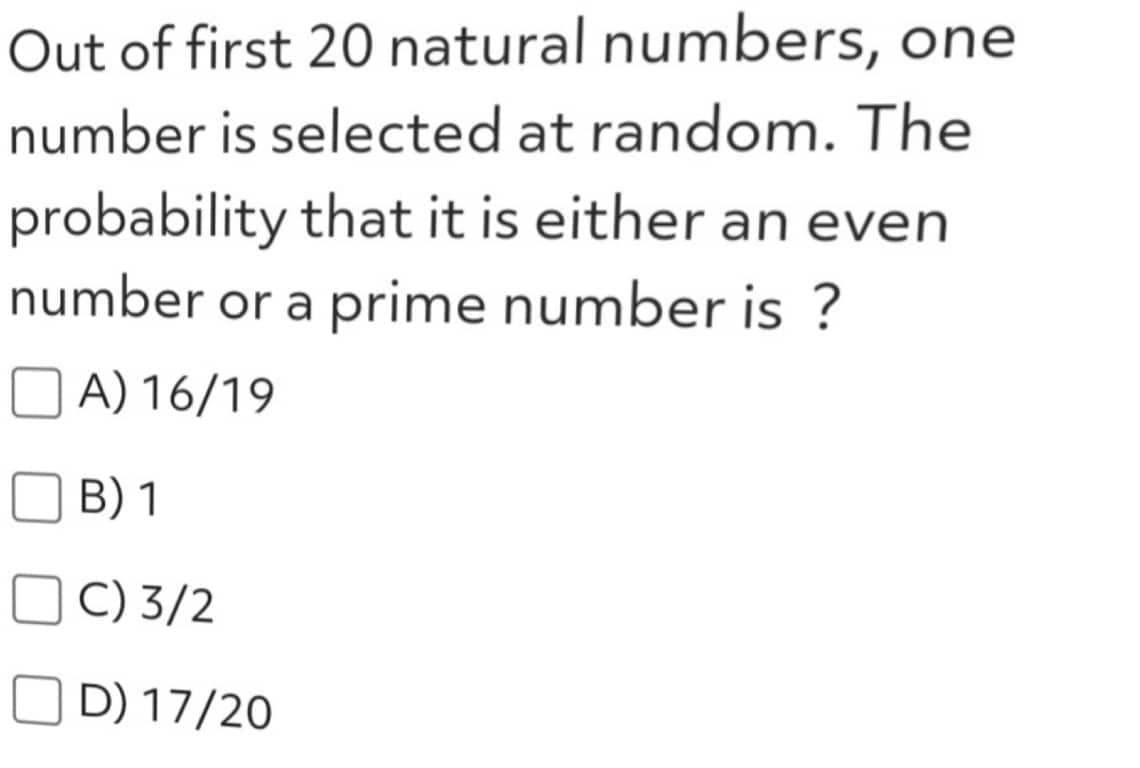 Out of first 20 natural numbers, one
number is selected at random. The
probability that it is either an even
number or a prime number is ?
A) 16/19
B) 1
C) 3/2
D) 17/20