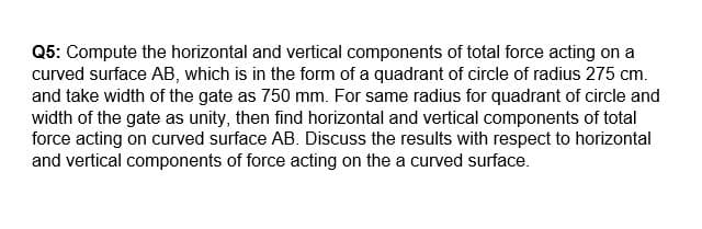 Q5: Compute the horizontal and vertical components of total force acting on a
curved surface AB, which is in the form of a quadrant of circle of radius 275 cm.
and take width of the gate as 750 mm. For same radius for quadrant of circle and
width of the gate as unity, then find horizontal and vertical components of total
force acting on curved surface AB. Discuss the results with respect to horizontal
and vertical components of force acting on the a curved surface.
