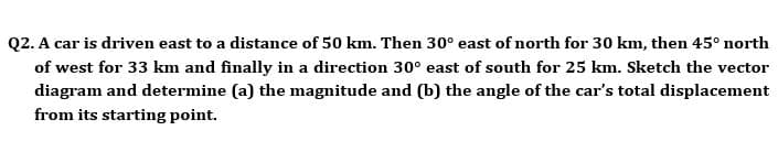 Q2. A car is driven east to a distance of 50 km. Then 30° east of north for 30 km, then 45° north
of west for 33 km and finally in a direction 30° east of south for 25 km. Sketch the vector
diagram and determine (a) the magnitude and (b) the angle of the car's total displacement
from its starting point.
