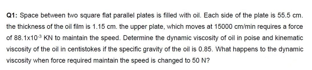 Q1: Space between two square flat parallel plates is filled with oil. Each side of the plate is 55.5 cm.
the thickness of the oil film is 1.15 cm. the upper plate, which moves at 15000 cm/min requires a force
of 88.1x103 KN to maintain the speed. Determine the dynamic viscosity of oil in poise and kinematic
viscosity of the oil in centistokes if the specific gravity of the oil is 0.85. What happens to the dynamic
