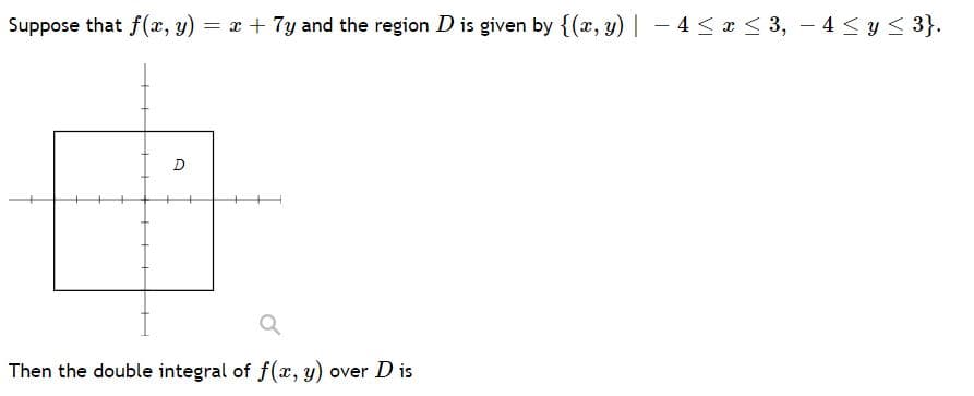 Suppose that f(x, y) = x + 7y and the region Dis given by {(x, y) | – 4 < x < 3, – 4 < y < 3}.
D
Then the double integral of f(x, y) over D is

