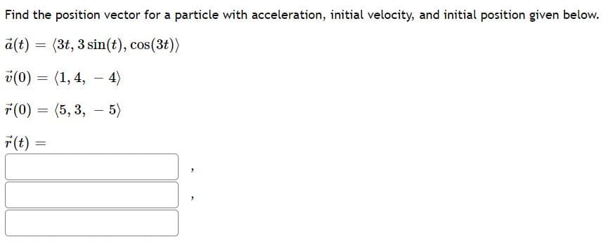 Find the position vector for a particle with acceleration, initial velocity, and initial position given below.
a(t) = (3t, 3 sin(t), cos(3t))
v(0) = (1, 4,
- 4)
7(0) = (5, 3, – 5)
7(t) =
