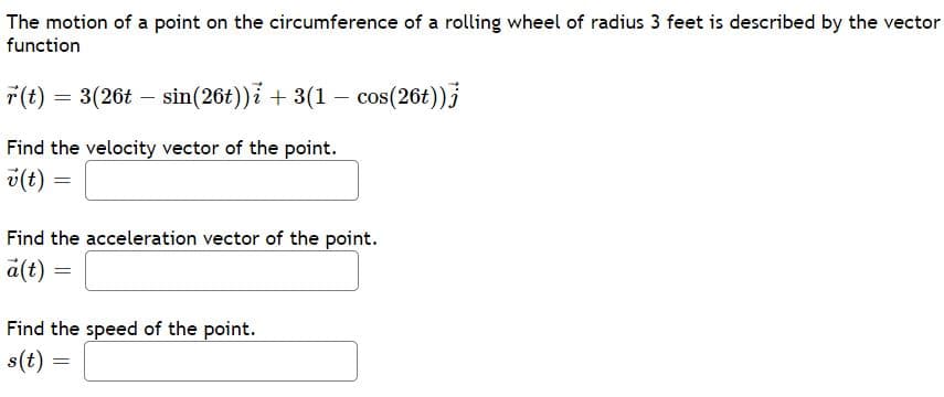 The motion of a point on the circumference of a rolling wheel of radius 3 feet is described by the vector
function
7(t) = 3(26t – sin(26t))i + 3(1 – cos(26t))}
Find the velocity vector of the point.
(?)a
Find the acceleration vector of the point.
d(t)
Find the speed of the point.
s(t)
