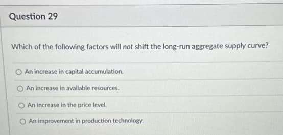 Question 29
Which of the following factors will not shift the long-run aggregate supply curve?
O An increase in capital accumulation.
An increase in available resources.
An increase in the price level.
An improvement in production technology.