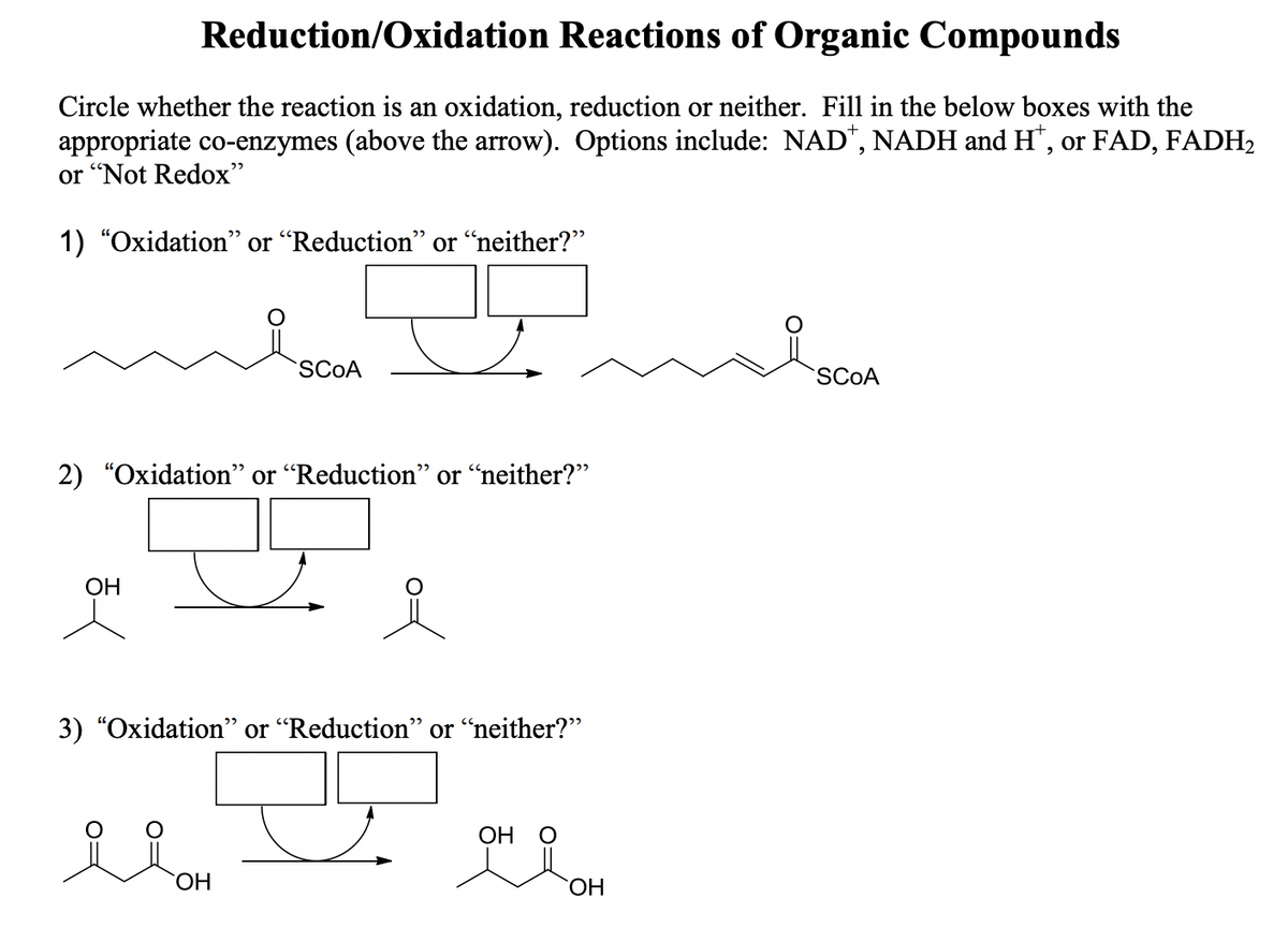 Reduction/Oxidation Reactions of Organic Compounds
Circle whether the reaction is an oxidation, reduction or neither. Fill in the below boxes with the
appropriate co-enzymes (above the arrow). Options include: NAD*, NADH and H*, or FAD, FADH₂
or "Not Redox"
1) "Oxidation" or "Reduction" or "neither?"
2) "Oxidation" or "Reduction" or "neither?”
OH
SCOA
3) "Oxidation" or "Reduction" or "neither?"
Ilon
OH
OH
OH
SCOA
