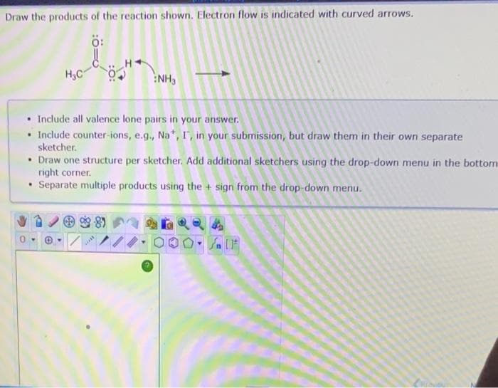 Draw the products of the reaction shown. Electron flow is indicated with curved arrows.
Ö:
in
. Include all valence lone pairs in your answer.
• Include counter-ions, e.g., Na*, I, in your submission, but draw them in their own separate
sketcher.
• Draw one structure per sketcher. Add additional sketchers using the drop-down menu in the bottom
right corner.
• Separate multiple products using the + sign from the drop-down menu.
0-
NH3
Ⓒ
www.
SIF