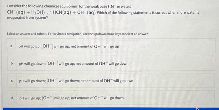 Consider the following chemical equilibrium for the weak base CN in water:
CN- (aq) + H₂O(1) = HCN (aq) + OH(aq). Which of the following statements is correct when more water is
evaporated from system?
Select an answer and submit. For keyboard navigation, use the up/down arrow keys to select an answer.
a
b
C
d
pH will go up; [OH-] will go up; net amount of OH will go up
pH will go down; [OH-]will go up; net amount of OH will go down
pH will go down; [OH-]will go down; net amount of OH will go down
pH will go up; [OH-] will go up; net amount of OH will go down