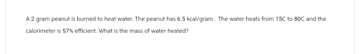 A 2 gram peanut is burned to heat water. The peanut has 6.5 kcal/gram. The water heats from 15C to 80C and the
calorimeter is 57% efficient. What is the mass of water heated?
