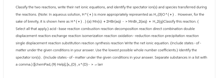 Classify the two reactions, write their net ionic equations, and identify the spectator ion(s) and species transferred during
the reactions. (Note: In aqueous solution, H^(+) is more appropriately represented as H_(3)0^(+). However, for the
sake of brevity, it is shown here as H^(+) .) (a) Mn(s) + 2HBr(aq)-> MnBr_2(aq) + H_2(g) Classify this reaction. (
Select all that apply.) acid-base reaction combustion reaction decomposition reaction direct combination double
displacement reaction exchange reaction isomerization reaction oxidation - reduction reaction precipitation reaction
single displacement reaction substitution reaction synthesis reaction Write the net ionic equation. (Include states-of-
matter under the given conditions in your answer. Use the lowest possible whole number coefficients.) Identify the
spectator ion(s). (Include states-of -matter under the given conditions in your answer. Separate substances in a list with
a comma.) [[chemPad, (9) Help], [x (D),x^ (D) - > = larr