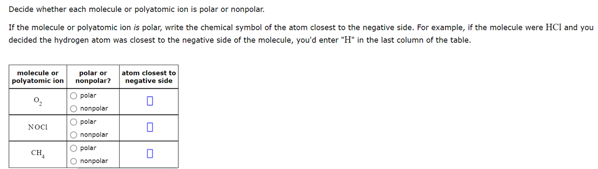 Decide whether each molecule or polyatomic ion is polar or nonpolar.
If the molecule or polyatomic ion is polar, write the chemical symbol of the atom closest to the negative side. For example, if the molecule were HCl and you
decided the hydrogen atom was closest to the negative side of the molecule, you'd enter "H" in the last column of the table.
polar or
nonpolar?
molecule or
atom closest to
polyatomic ion
negative side
polar
nonpolar
O polar
NOCI
nonpolar
polar
CH,
O nonpolar
