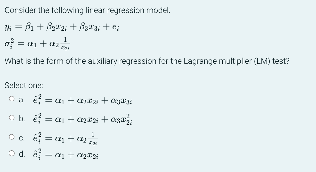 Consider the following linear regression model:
: B₁ + B₂x2i + B3X3i + Ci
Yi =
1
X2i
What is the form of the auxiliary regression for the Lagrange multiplier (LM) test?
of = a₁ + a₂
Select one:
a. ê² = ª₁ + α2X2i + A3X3i
O b. ²
c.
○ d.
= α₁ + A2X²i + α3x²½¾¡i
1
ê² = α₁ + α₂¬
² = α₁ + α2X²i
x2i