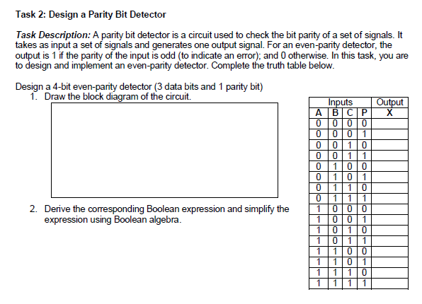 Task 2: Design a Parity Bit Detector
Task Description: A parity bit detector is a circuit used to check the bit parity of a set of signals. It
takes as input a set of signals and generates one output signal. For an even-parity detector, the
output is 1 if the parity of the input is odd (to indicate an error); and 0 otherwise. In this task, you are
to design and implement an even-parity detector. Complete the truth table below.
Design a 4-bit even-parity detector (3 data bits and 1 parity bit)
1. Draw the block diagram of the circuit.
Inputs
АВСР
Output
0|0
1
1
1
1
1
1
1
1
1
1
2. Derive the corresponding Boolean expression and simplify the
expression using Boolean algebra.
1
1
1
0|0
1
1
1
1
1
1
1
1
1
1
1
1
1
1
1
1
