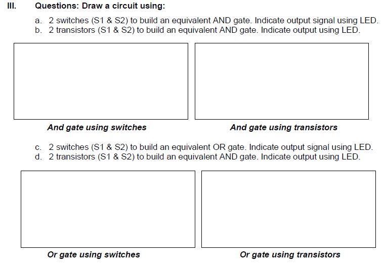 II.
Questions: Draw a circuit using:
a. 2 switches (S1 & S2) to build an equivalent AND gate. Indicate output signal using LED.
b. 2 transistors (S1 & S2) to build an equivalent AND gate. Indicate output using LED.
And gate using switches
And gate using transistors
c. 2 switches (S1 & S2) to build an equivalent OR gate. Indicate output signal using LED.
d. 2 transistors (S1 & S2) to build an equivalent AND gate. Indicate output using LED.
Or gate using switches
Or gate using transistors
