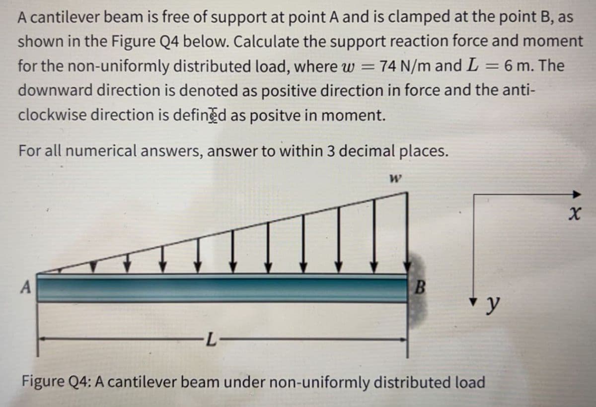 A cantilever beam is free of support at point A and is clamped at the point B, as
shown in the Figure Q4 below. Calculate the support reaction force and moment
for the non-uniformly distributed load, where w =74 N/m and L = 6 m. The
downward direction is denoted as positive direction in force and the anti-
clockwise direction is defined as positve in moment.
For all numerical answers, answer to within 3 decimal places.
A
v y
-L-
Figure Q4: A cantilever beam under non-uniformly distributed load

