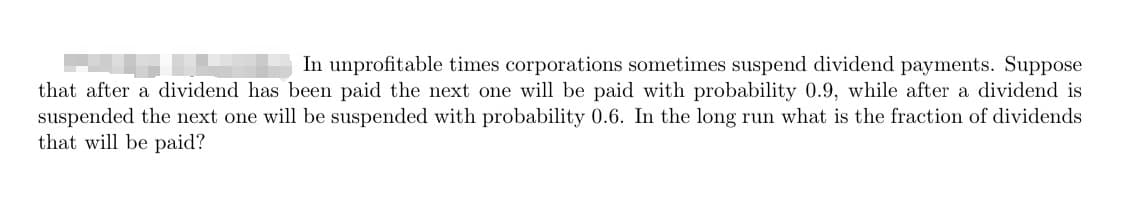 In unprofitable times corporations sometimes suspend dividend payments. Suppose
that after a dividend has been paid the next one will be paid with probability 0.9, while after a dividend is
suspended the next one will be suspended with probability 0.6. In the long run what is the fraction of dividends
that will be paid?