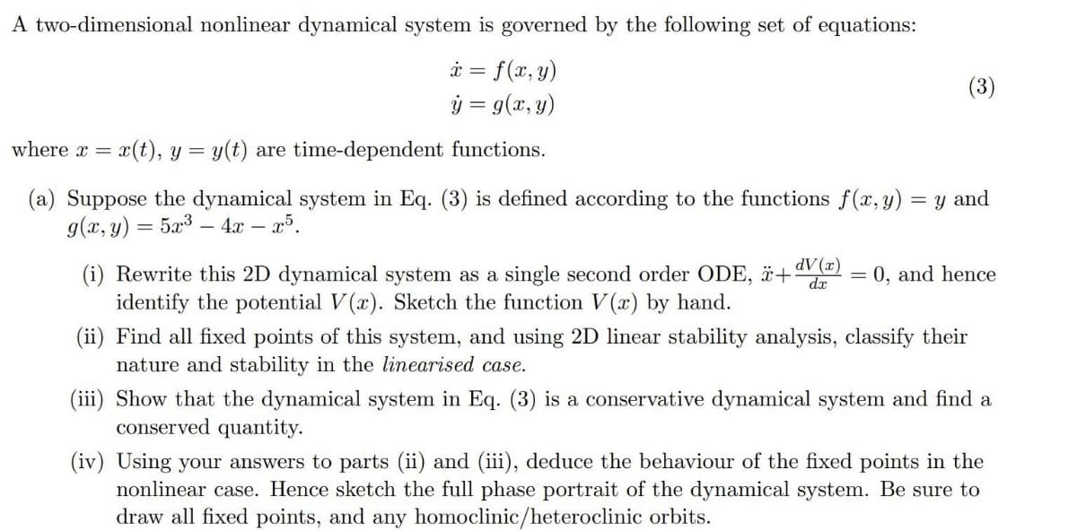 A two-dimensional nonlinear dynamical system is governed by the following set of equations:
x = f(x, y)
y = g(x, y)
where x =
x(t), y = y(t) are time-dependent functions.
(3)
(a) Suppose the dynamical system in Eq. (3) is defined according to the functions f(x, y) = y and
g(x, y) = 5x34x - x5.
dV (x)
+
=
0, and hence
dx
(i) Rewrite this 2D dynamical system as a single second order ODE,
identify the potential V(x). Sketch the function V(x) by hand.
(ii) Find all fixed points of this system, and using 2D linear stability analysis, classify their
nature and stability in the linearised case.
(iii) Show that the dynamical system in Eq. (3) is a conservative dynamical system and find a
conserved quantity.
(iv) Using your answers to parts (ii) and (iii), deduce the behaviour of the fixed points in the
nonlinear case. Hence sketch the full phase portrait of the dynamical system. Be sure to
draw all fixed points, and any homoclinic/heteroclinic orbits.