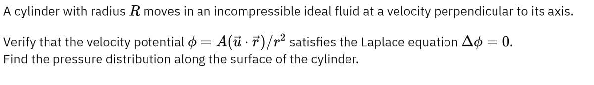 A cylinder with radius R moves in an incompressible ideal fluid at a velocity perpendicular to its axis.
Verify that the velocity potential = A(ur)/r² satisfies the Laplace equation A = 0.
Ap
Find the pressure distribution along the surface of the cylinder.