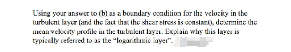 Using your answer to (b) as a boundary condition for the velocity in the
turbulent layer (and the fact that the shear stress is constant), determine the
mean velocity profile in the turbulent layer. Explain why this layer is
typically referred to as the "logarithmic layer".