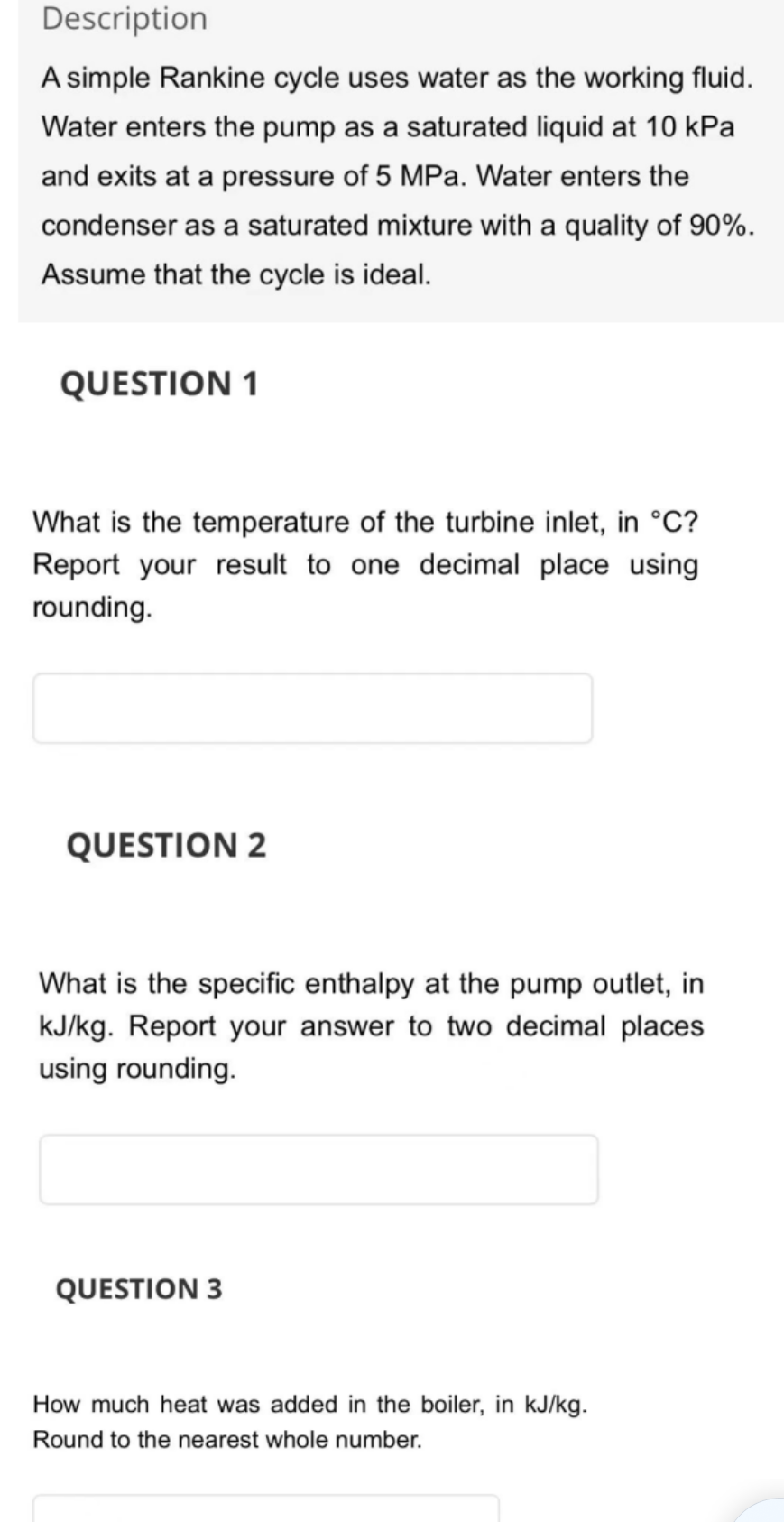 Description
A simple Rankine cycle uses water as the working fluid.
Water enters the pump as a saturated liquid at 10 kPa
and exits at a pressure of 5 MPa. Water enters the
condenser as a saturated mixture with a quality of 90%.
Assume that the cycle is ideal.
QUESTION 1
What is the temperature of the turbine inlet, in °C?
Report your result to one decimal place using
rounding.
QUESTION 2
What is the specific enthalpy at the pump outlet, in
kJ/kg. Report your answer to two decimal places
using rounding.
QUESTION 3
How much heat was added in the boiler, in kJ/kg.
Round to the nearest whole number.