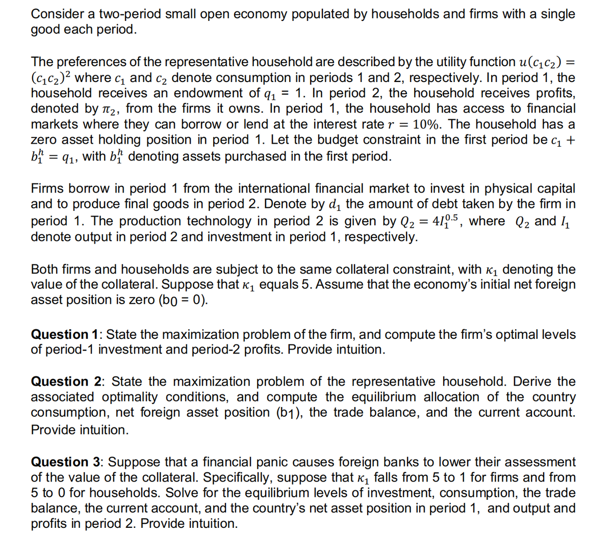Consider a two-period small open economy populated by households and firms with a single
good each period.
The preferences of the representative household are described by the utility function u(c₁c₂) =
(C₁C₂)² where c₁ and c₂ denote consumption in periods 1 and 2, respectively. In period 1, the
household receives an endowment of q₁ 1. In period 2, the household receives profits,
denoted by T₂, from the firms it owns. In period 1, the household has access to financial
markets where they can borrow or lend at the interest rate r = 10%. The household has a
zero asset holding position in period 1. Let the budget constraint in the first period be c₁ +
b = 9₁, with b denoting assets purchased in the first period.
Firms borrow in period 1 from the international financial market to invest in physical capital
and to produce final goods in period 2. Denote by d₁ the amount of debt taken by the firm in
period 1. The production technology in period 2 is given by Q₂ = 410.5, where Q₂ and 1₁
denote output in period 2 and investment in period 1, respectively.
Both firms and households are subject to the same collateral constraint, with ₁ denoting the
value of the collateral. Suppose that ê₁ equals 5. Assume that the economy's initial net foreign
asset position is zero (bg = 0).
Question 1: State the maximization problem of the firm, and compute the firm's optimal levels
of period-1 investment and period-2 profits. Provide intuition.
Question 2: State the maximization problem of the representative household. Derive the
associated optimality conditions, and compute the equilibrium allocation of the country
consumption, net foreign asset position (b1), the trade balance, and the current account.
Provide intuition.
Question 3: Suppose that a financial panic causes foreign banks to lower their assessment
of the value of the collateral. Specifically, suppose that ₁ falls from 5 to 1 for firms and from
5 to 0 for households. Solve for the equilibrium levels of investment, consumption, the trade
balance, the current account, and the country's net asset position in period 1, and output and
profits in period 2. Provide intuition.