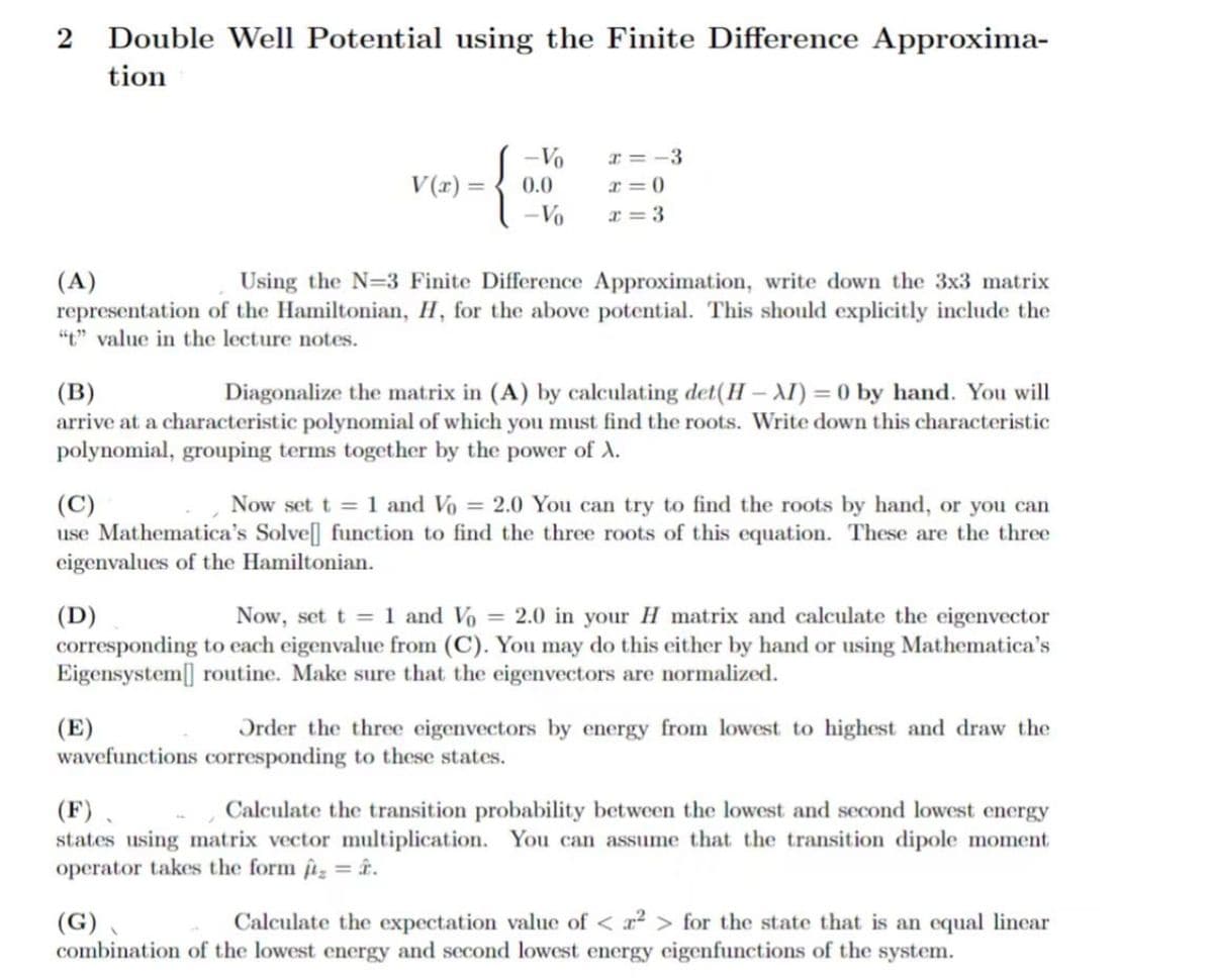2
Double Well Potential using the Finite Difference Approxima-
tion
Vo
x=-3
V(x)
0.0
-Vo
a=0
x=3
(A)
Using the N=3 Finite Difference Approximation, write down the 3x3 matrix
representation of the Hamiltonian, H, for the above potential. This should explicitly include the
"t" value in the lecture notes.
(B)
Diagonalize the matrix in (A) by calculating det(H-XI) = 0 by hand. You will
arrive at a characteristic polynomial of which you must find the roots. Write down this characteristic
polynomial, grouping terms together by the power of A.
(C)
Now set t = 1 and Vo = 2.0 You can try to find the roots by hand, or you can
use Mathematica's Solve[] function to find the three roots of this equation. These are the three
eigenvalues of the Hamiltonian.
(D)
Now, set t = 1 and Vo = 2.0 in your H matrix and calculate the eigenvector
corresponding to each eigenvalue from (C). You may do this either by hand or using Mathematica's
Eigensystem routine. Make sure that the eigenvectors are normalized.
(E)
Order the three eigenvectors by energy from lowest to highest and draw the
wavefunctions corresponding to these states.
(F).
Calculate the transition probability between the lowest and second lowest energy
states using matrix vector multiplication. You can assume that the transition dipole moment
operator takes the form ₂ = .
(G)
Calculate the expectation value of <2> for the state that is an equal linear
combination of the lowest energy and second lowest energy eigenfunctions of the system.