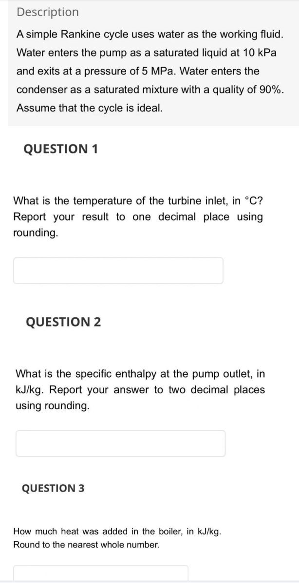 Description
A simple Rankine cycle uses water as the working fluid.
Water enters the pump as a saturated liquid at 10 kPa
and exits at a pressure of 5 MPa. Water enters the
condenser as a saturated mixture with a quality of 90%.
Assume that the cycle is ideal.
QUESTION 1
What is the temperature of the turbine inlet, in °C?
Report your result to one decimal place using
rounding.
QUESTION 2
What is the specific enthalpy at the pump outlet, in
kJ/kg. Report your answer to two decimal places
using rounding.
QUESTION 3
How much heat was added in the boiler, in kJ/kg.
Round to the nearest whole number.