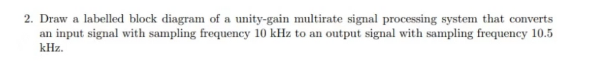 2. Draw a labelled block diagram of a unity-gain multirate signal processing system that converts
an input signal with sampling frequency 10 kHz to an output signal with sampling frequency 10.5
kHz.