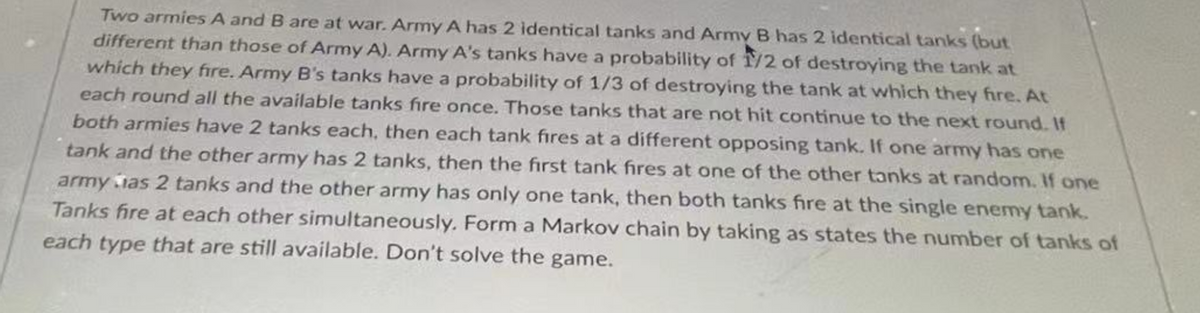 Two armies A and B are at war. Army A has 2 identical tanks and Army B has 2 identical tanks (but
different than those of Army A). Army A's tanks have a probability of 1/2 of destroying the tank at
which they fire. Army B's tanks have a probability of 1/3 of destroying the tank at which they fire. At
each round all the available tanks fire once. Those tanks that are not hit continue to the next round. If
both armies have 2 tanks each, then each tank fires at a different opposing tank. If one army has one
tank and the other army has 2 tanks, then the first tank fires at one of the other tanks at random. If one
army as 2 tanks and the other army has only one tank, then both tanks fire at the single enemy tank.
Tanks fire at each other simultaneously. Form a Markov chain by taking as states the number of tanks of
each type that are still available. Don't solve the game.