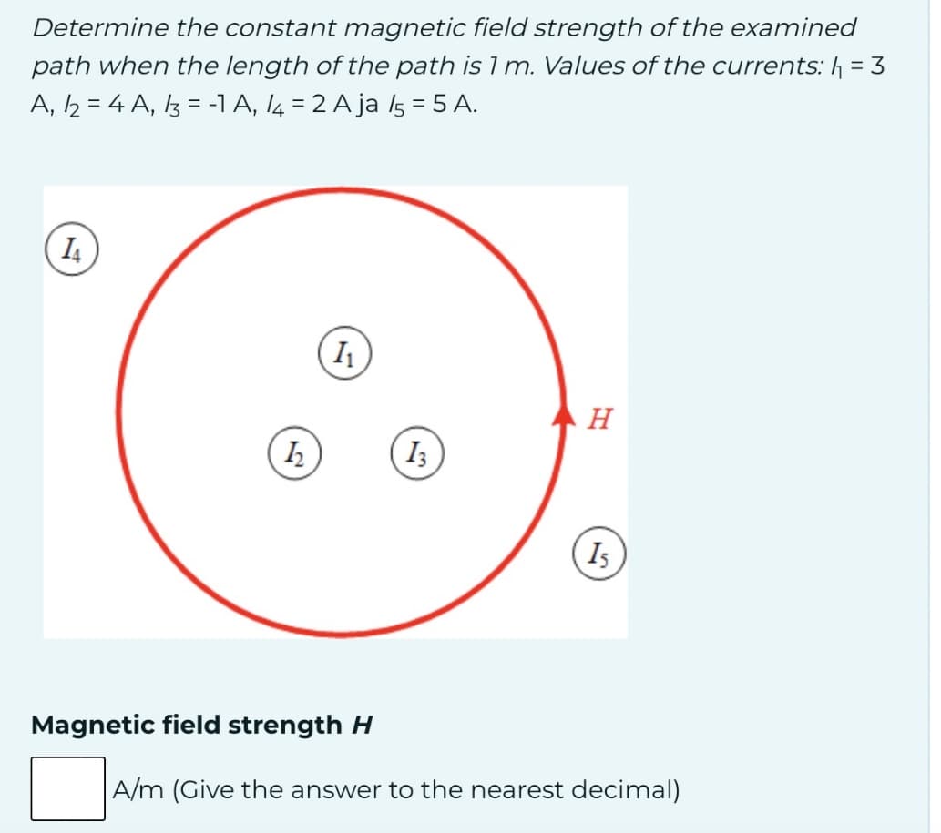 Determine the constant magnetic field strength of the examined
path when the length of the path is 1 m. Values of the currents: h₁ = 3
A, 2 = 4A, 3 = -1 A, 14 = 2 A ja 15 = 5 A.
14
h
I₁
H
13
15
Magnetic field strength H
A/m (Give the answer to the nearest decimal)