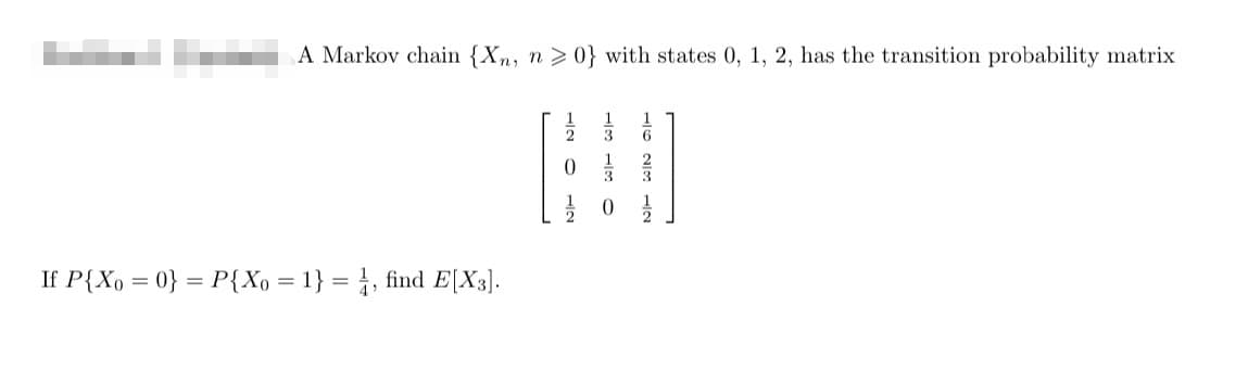 A Markov chain {Xn, n>0} with states 0, 1, 2, has the transition probability matrix
If P{X = 0} = P{X₁ = 1} = 1, find E[X3].
1623
H
