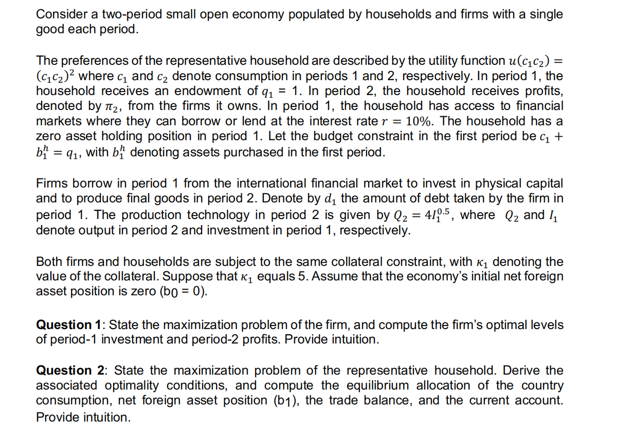 Consider a two-period small open economy populated by households and firms with a single
good each period.
The preferences of the representative household are described by the utility function u(c₁c₂) =
(₁₂)² where c₁ and c₂ denote consumption in periods 1 and 2, respectively. In period 1, the
household receives an endowment of q₁ = 1. In period 2, the household receives profits,
denoted by ₂, from the firms it owns. In period 1, the household has access to financial
markets where they can borrow or lend at the interest rate r = 10%. The household has a
zero asset holding position in period 1. Let the budget constraint in the first period be c₁ +
bh = 9₁, with b denoting assets purchased in the first period.
Firms borrow in period 1 from the international financial market to invest in physical capital
and to produce final goods in period 2. Denote by d₁ the amount of debt taken by the firm in
period 1. The production technology in period 2 is given by Q₂ = 410.5, where Q₂ and 1₁
denote output in period 2 and investment in period 1, respectively.
Both firms and households are subject to the same collateral constraint, with ₁ denoting the
value of the collateral. Suppose that ₁ equals 5. Assume that the economy's initial net foreign
asset position is zero (bo = 0).
Question 1: State the maximization problem of the firm, and compute the firm's optimal levels
of period-1 investment and period-2 profits. Provide intuition.
Question 2: State the maximization problem of the representative household. Derive the
associated optimality conditions, and compute the equilibrium allocation of the country
consumption, net foreign asset position (b1), the trade balance, and the current account.
Provide intuition.