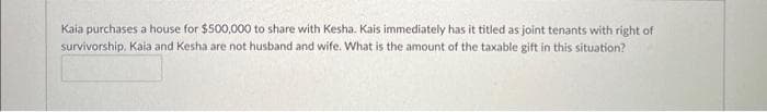 Kaia purchases a house for $500,000 to share with Kesha. Kais immediately has it titled as joint tenants with right of
survivorship. Kaia and Kesha are not husband and wife. What is the amount of the taxable gift in this situation?