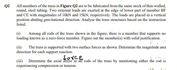 Q2
All members of the truss in Figure Q2 are to be fabricated from the same stock of thin-walled,
round, steel tubing. Two external loads are exerted at the edge of lower part of member BF
and CE with magnitudes of 10kN and 15KN, respectively. The loads are placed in a vertical
position abiding gravitational direction. Analyse the truss structures based on the instruction
listed.
(i)
Among all rods of the truss shown in the figure, there is a member that supports no
loading known as a zero-force member. Figure out the member(s) with solid justification.
(ii)
The truss is supported with two surface forces as shown. Determine the magnitude and
direction for each support reaction.
(iii) Determine the axial stress in all rods of the truss by mentioning either the rod is
experiencing compression or tension.
