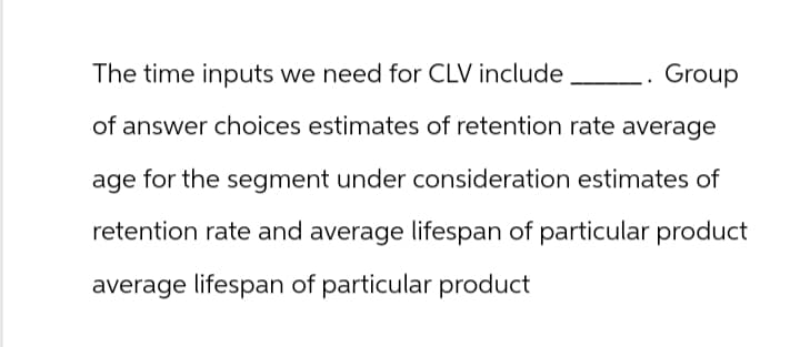The time inputs we need for CLV include
Group
of answer choices estimates of retention rate average
age for the segment under consideration estimates of
retention rate and average lifespan of particular product
average lifespan of particular product