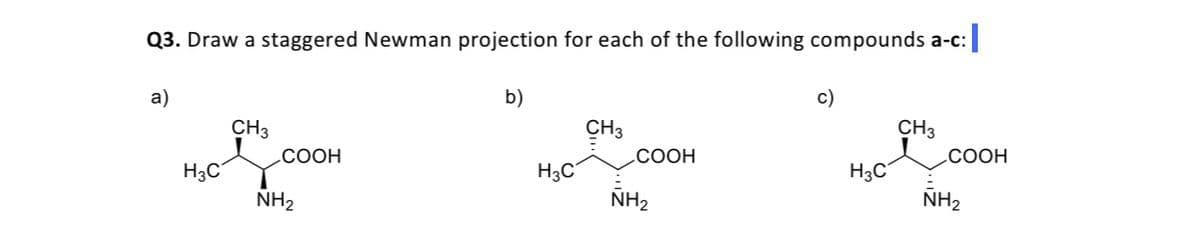 Q3. Draw a staggered Newman projection for each of the following compounds a-c:
a)
b)
c)
CH3
CH3
CH3
.COOH
СООН
СООН
H3C
H3C°
H3C
NH2
NH2
NH2
