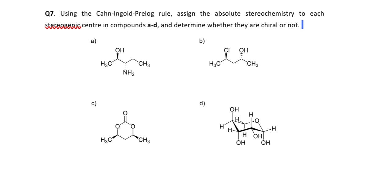 Q7. Using the Cahn-Ingold-Prelog rule, assign the absolute stereochemistry to each
stereogenic centre in compounds a-d, and determine whether they are chiral or not.
a)
b)
OH
OH
H3C
CH3
H3C
CH3
NH2
c)
d)
OH
H
-0
H-
H
H3C*
*CH3
OH
OH
ОН
