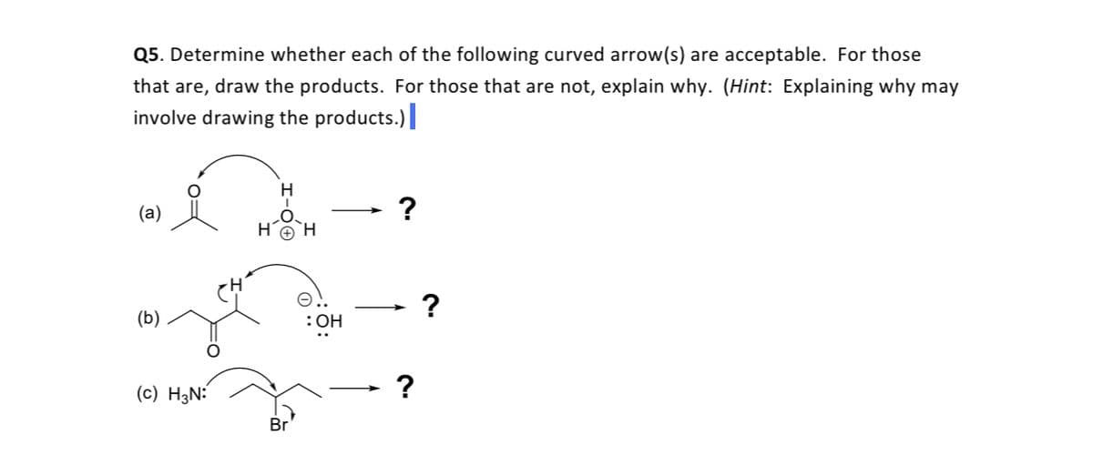 Q5. Determine whether each of the following curved arrow(s) are acceptable. For those
that are, draw the products. For those that are not, explain why. (Hint: Explaining why may
involve drawing the products.)
H
(a)
H.
`H
?
(b)
:OH
(c) H3N:
Br'
