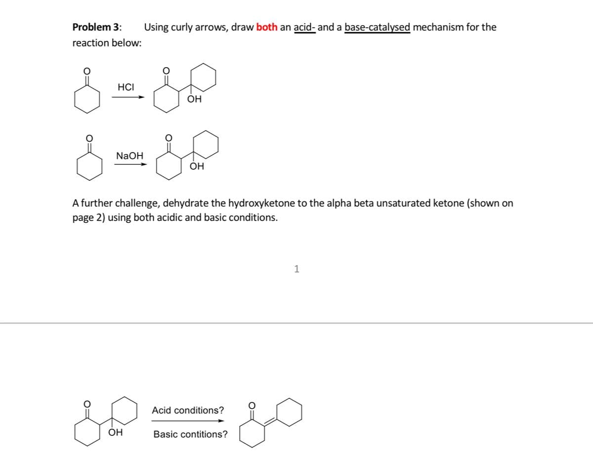 Problem 3:
Using curly arrows, draw both an acid- and a base-catalysed mechanism for the
reaction below:
HCI
OH
NaOH
OH
A further challenge, dehydrate the hydroxyketone to the alpha beta unsaturated ketone (shown on
page 2) using both acidic and basic conditions.
Acid conditions?
OH
Basic contitions?
