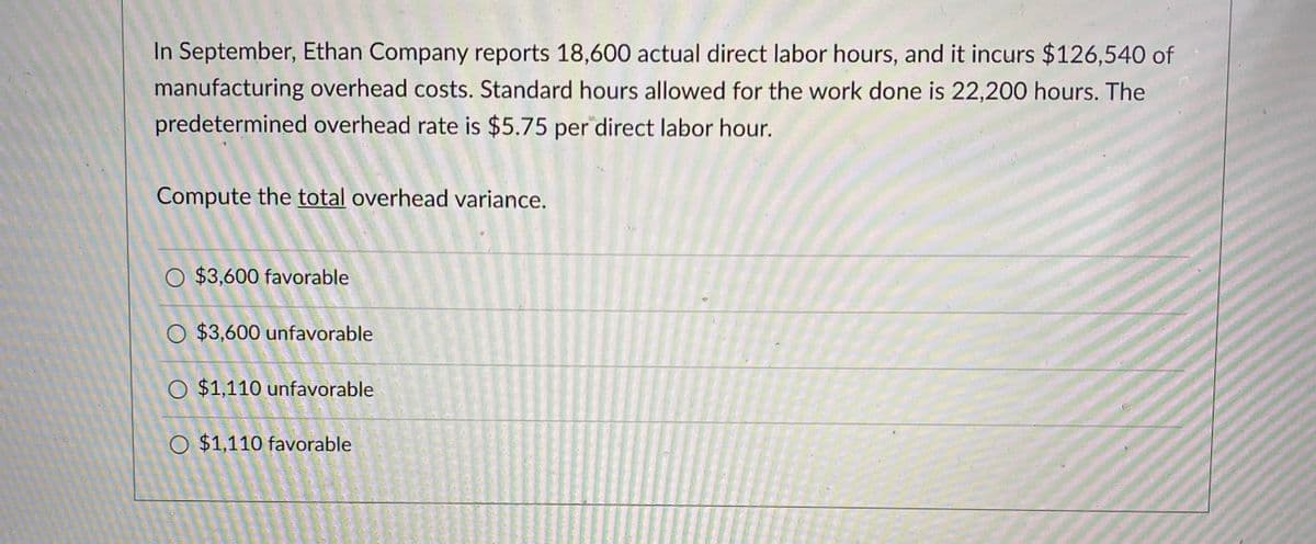 In September, Ethan Company reports 18,600 actual direct labor hours, and it incurs $126,540 of
manufacturing overhead costs. Standard hours allowed for the work done is 22,200 hours. The
predetermined overhead rate is $5.75 per direct labor hour.
Compute the total overhead variance.
$3,600 favorable
O $3,600 unfavorable
O $1,110 unfavorable
O $1,110 favorable
