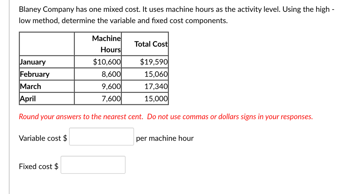 Blaney Company has one mixed cost. It uses machine hours as the activity level. Using the high -
low method, determine the variable and fixed cost components.
Machine
Hours
Total Cost
January
February
March
$10,600
8,600
9,600|
7,600
$19,590
15,060
17,340
15,000
April
Round your answers to the nearest cent. Do not use commas or dollars signs in your responses.
Variable cost $
per machine hour
Fixed cost $
