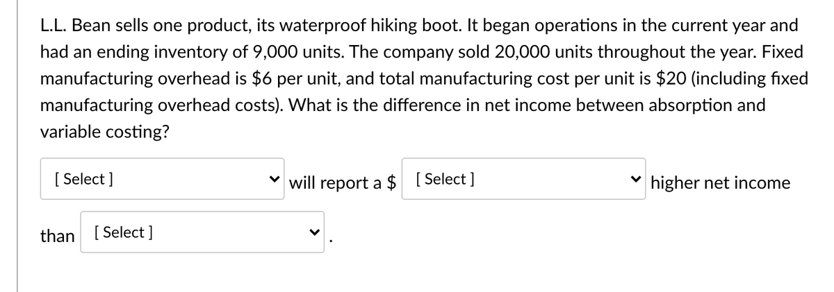 L.L. Bean sells one product, its waterproof hiking boot. It began operations in the current year and
had an ending inventory of 9,000 units. The company sold 20,000 units throughout the year. Fixed
manufacturing overhead is $6 per unit, and total manufacturing cost per unit is $20 (including fixed
manufacturing overhead costs). What is the difference in net income between absorption and
variable costing?
[ Select ]
will report a $ [Select ]
higher net income
than
[ Select ]
