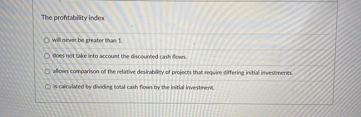 The profitability index
O will never be greater than 1.
O does not take into account the discounted cash flows.
O allows comparison of the relative desirability of projects that require differing initial investments.
O is calculated by dividing total cash flows by the initial investment.
