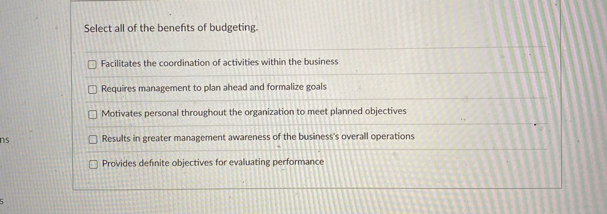 Select all of the benefits of budgeting.
Facilitates the coordination of activities within the business
O Requires management to plan ahead and formalize goals
O Motivates personal throughout the organization to meet planned objectives
ns
O Results in greater management awareness of the business's overall operations
O Provides definite objectives for evaluating performance
