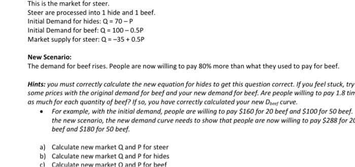 This is the market for steer.
Steer are processed into 1 hide and 1 beef.
Initial Demand for hides: Q = 70 -P
Initial Demand for beef: Q = 100- 0.5P
Market supply for steer: Q =-35 + 0.5P
New Scenario:
The demand for beef rises. People are now willing to pay 80% more than what they used to pay for beef.
Hints: you must correctly calculate the new equation for hides to get this question correct. If you feel stuck, try
some prices with the original demand for beef and your new demand for beef. Are people willing to pay 1.8 tim
as much for each quantity of beef? If so, you have correctly calculated your new Deef Curve.
• For example, with the initial demand, people are willing to pay $160 for 20 beef and $100 for 50 beef.
the new scenario, the new demand curve needs to show that people are now willing to pay $288 for 20
beef and $180 for 50 beef.
a) Calculate new market Q and P for steer
b) Calculate new market Q and P for hides
c) Calculate new market O and P for beef
