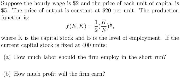 Suppose the hourly wage is $2 and the price of each unit of capital is
$5. The price of output is constant at $20 per unit. The production
function is:
1,K
f(E, K) = 2 E
where K is the capital stock and E is the level of employment. If the
current capital stock is fixed at 400 units:
(a) How much labor should the firm employ in the short run?
(b) How much profit will the firm earn?
