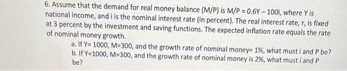 6. Assume that the demand for real money balance (M/P) is M/P = 0.6Y– 100i, where Y is
national income, and i is the nominal interest rate (in percent). The real interest rate, r, is fixed
at 3 percent by the investment and saving functions. The expected inflation rate equals the rate
of nominal money growth.
a. If Y= 1000, M=300, and the growth rate of nominal money= 1%, what must i and P be?
b. If Y=1000, M=300, and the growth rate of nominal money is 2%, what must i and P
be?

