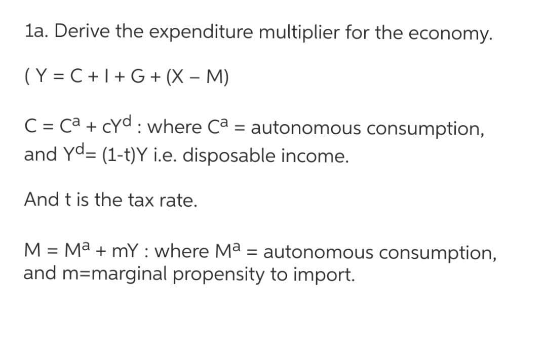 la. Derive the expenditure multiplier for the economy.
(Y = C +I+ G + (X – M)
C = ca + cyd : where Ca = autonomous consumption,
and Yd= (1-t)Y i.e. disposable income.
And t is the tax rate.
Ma + mY : where Ma = autonomous consumption,
and m=marginal propensity to import.
M
