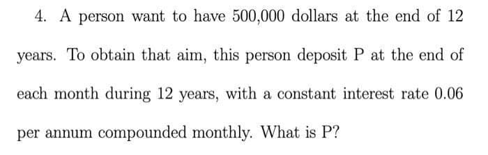 4. A person want to have 500,000 dollars at the end of 12
years. To obtain that aim, this person deposit P at the end of
each month during 12 years, with a constant interest rate 0.06
per annum compounded monthly. What is P?
